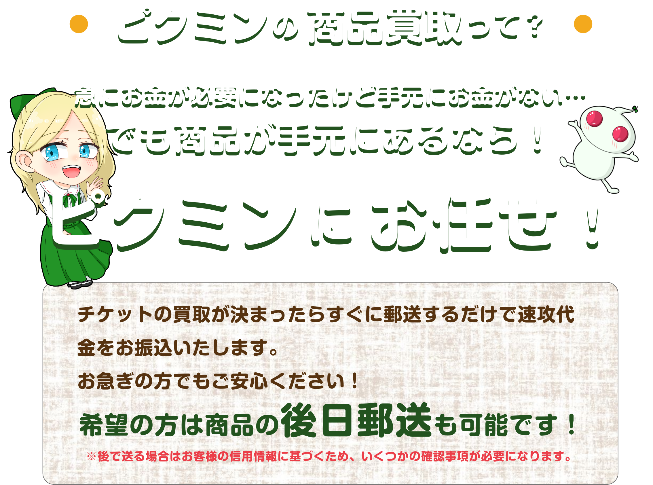 ピクミンの商品買取って？｜急にお金が必要になったけど手元にお金がない…でも商品が手元にあるならピクミンにお任せ！チケットの買取が決まったらすぐに郵送するだけで速攻代金をお振り込みいたします。お急ぎの方でもご安心ください！希望の方は商品の後日郵送も可能です！※後で送る場合はお客様の信用情報に基づくため、いくつかの確認事項が必要になります。